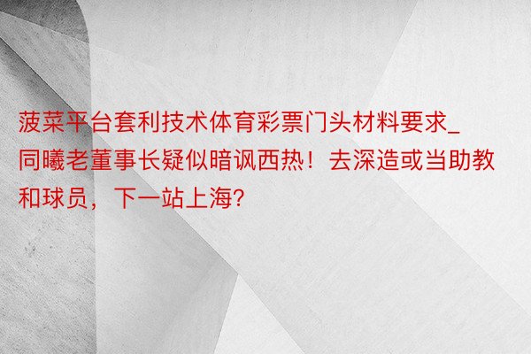 菠菜平台套利技术体育彩票门头材料要求_同曦老董事长疑似暗讽西热！去深造或当助教和球员，下一站上海？