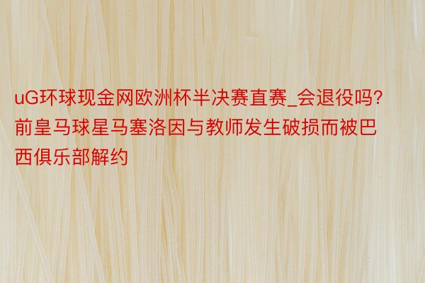 uG环球现金网欧洲杯半决赛直赛_会退役吗？前皇马球星马塞洛因与教师发生破损而被巴西俱乐部解约