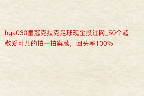 hga030皇冠克拉克足球现金投注网_50个超敬爱可儿的拍一拍案牍，回头率100%