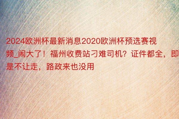 2024欧洲杯最新消息2020欧洲杯预选赛视频_闹大了！福州收费站刁难司机？证件都全，即是不让走，路政来也没用