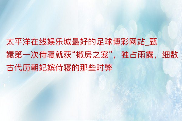 太平洋在线娱乐城最好的足球博彩网站_甄嬛第一次侍寝就获“椒房之宠”，独占雨露，细数古代历朝妃嫔侍寝的那些时弊