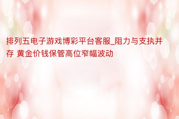 排列五电子游戏博彩平台客服_阻力与支执并存 黄金价钱保管高位窄幅波动