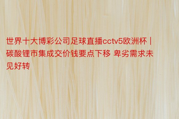 世界十大博彩公司足球直播cctv5欧洲杯 | 碳酸锂市集成交价钱要点下移 卑劣需求未见好转