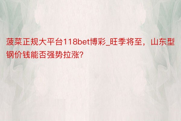 菠菜正规大平台118bet博彩_旺季将至，山东型钢价钱能否强势拉涨？