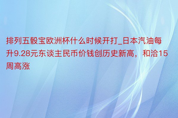 排列五骰宝欧洲杯什么时候开打_日本汽油每升9.28元东谈主民币价钱创历史新高，和洽15周高涨