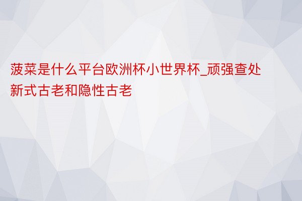 菠菜是什么平台欧洲杯小世界杯_顽强查处新式古老和隐性古老