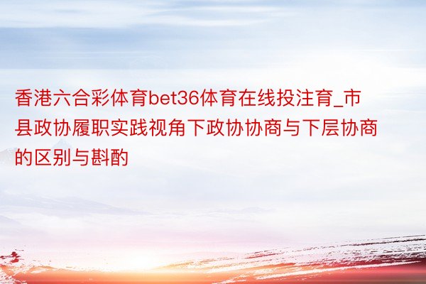 香港六合彩体育bet36体育在线投注育_市县政协履职实践视角下政协协商与下层协商的区别与斟酌