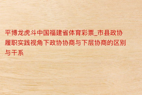 平博龙虎斗中国福建省体育彩票_市县政协履职实践视角下政协协商与下层协商的区别与干系