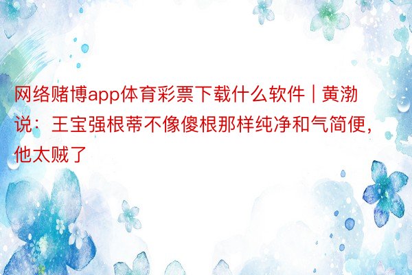 网络赌博app体育彩票下载什么软件 | 黄渤说：王宝强根蒂不像傻根那样纯净和气简便，他太贼了