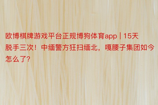 欧博棋牌游戏平台正规博狗体育app | 15天脱手三次！中缅警方狂扫缅北，嘎腰子集团如今怎么了？