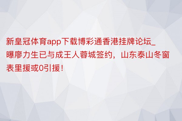 新皇冠体育app下载博彩通香港挂牌论坛_曝廖力生已与成王人蓉城签约，山东泰山冬窗表里援或0引援！