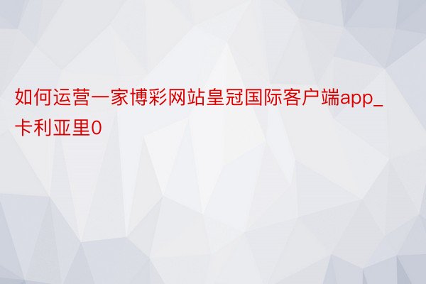 如何运营一家博彩网站皇冠国际客户端app_卡利亚里0