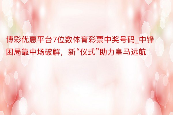 博彩优惠平台7位数体育彩票中奖号码_中锋困局靠中场破解，新“仪式”助力皇马远航