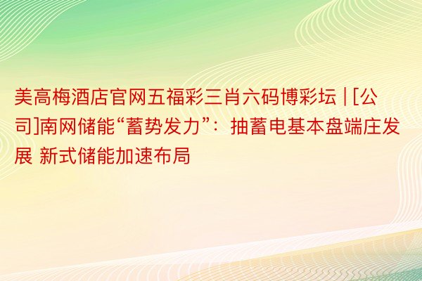 美高梅酒店官网五福彩三肖六码博彩坛 | [公司]南网储能“蓄势发力”：抽蓄电基本盘端庄发展 新式储能加速布局