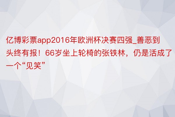 亿博彩票app2016年欧洲杯决赛四强_善恶到头终有报！66岁坐上轮椅的张铁林，仍是活成了一个“见笑”