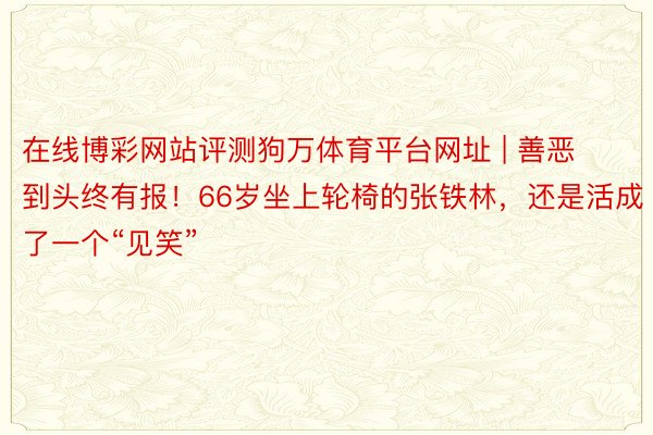 在线博彩网站评测狗万体育平台网址 | 善恶到头终有报！66岁坐上轮椅的张铁林，还是活成了一个“见笑”