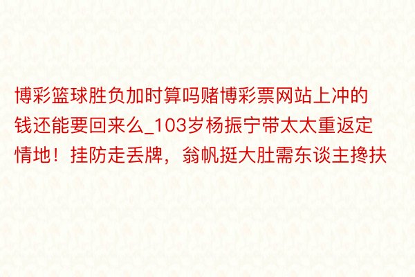 博彩篮球胜负加时算吗赌博彩票网站上冲的钱还能要回来么_103岁杨振宁带太太重返定情地！挂防走丢牌，翁帆挺大肚需东谈主搀扶