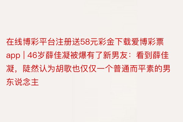 在线博彩平台注册送58元彩金下载爱博彩票app | 46岁薛佳凝被爆有了新男友：看到薛佳凝，陡然认为胡歌也仅仅一个普通而平素的男东说念主