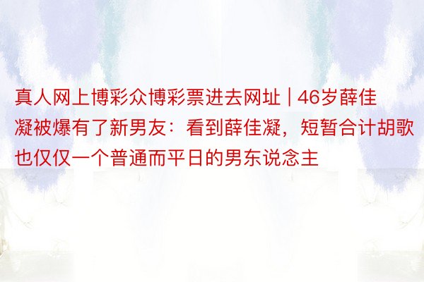 真人网上博彩众博彩票进去网址 | 46岁薛佳凝被爆有了新男友：看到薛佳凝，短暂合计胡歌也仅仅一个普通而平日的男东说念主