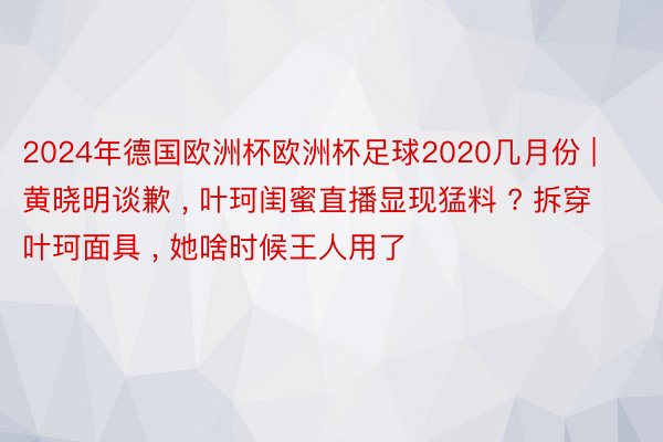 2024年德国欧洲杯欧洲杯足球2020几月份 | 黄晓明谈歉 , 叶珂闺蜜直播显现猛料 ? 拆穿叶珂面具 , 她啥时候王人用了