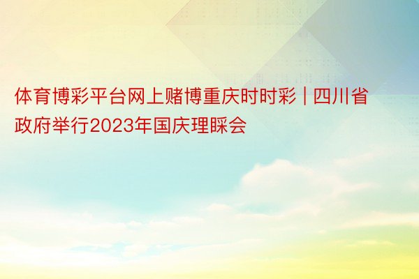 体育博彩平台网上赌博重庆时时彩 | 四川省政府举行2023年国庆理睬会