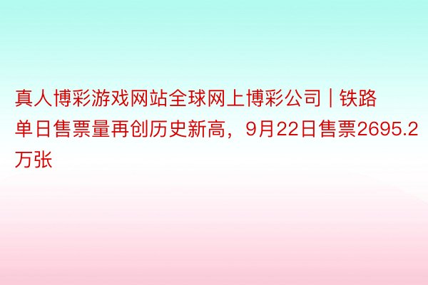 真人博彩游戏网站全球网上博彩公司 | 铁路单日售票量再创历史新高，9月22日售票2695.2万张