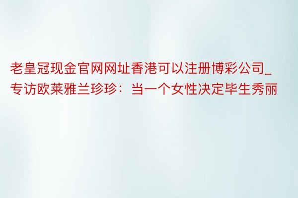 老皇冠现金官网网址香港可以注册博彩公司_专访欧莱雅兰珍珍：当一个女性决定毕生秀丽