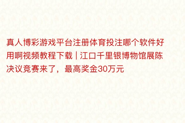 真人博彩游戏平台注册体育投注哪个软件好用啊视频教程下载 | 江口千里银博物馆展陈决议竞赛来了，最高奖金30万元